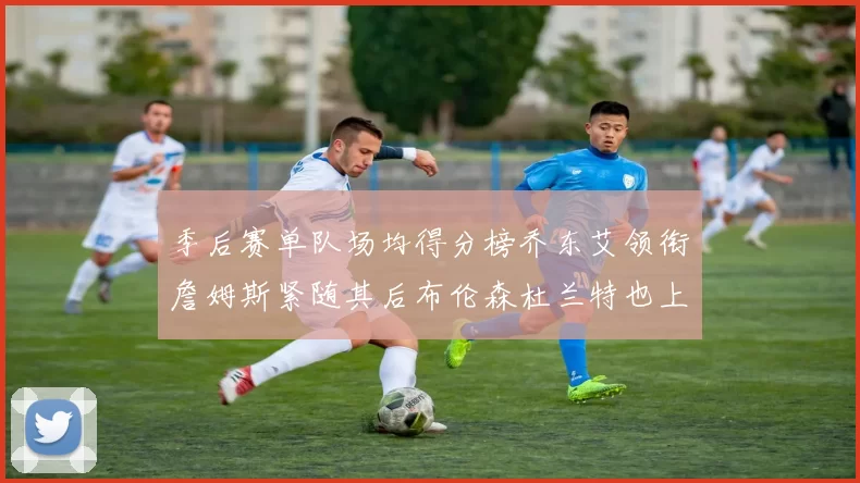 季后赛单队场均得分榜乔东艾领衔詹姆斯紧随其后布伦森杜兰特也上榜