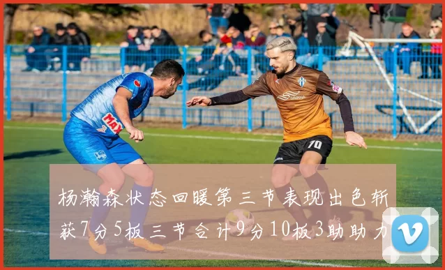 杨瀚森状态回暖第三节表现出色斩获7分5板三节合计9分10板3助助力球队反击