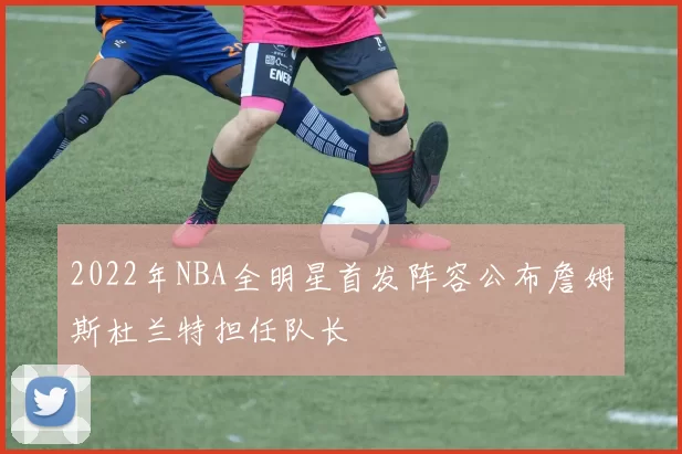 2022年NBA全明星首发阵容公布詹姆斯杜兰特担任队长