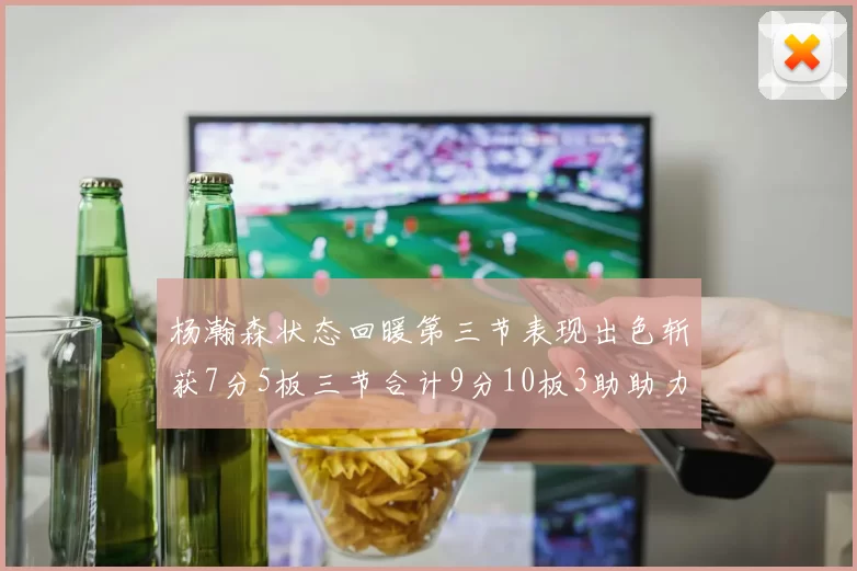 杨瀚森状态回暖第三节表现出色斩获7分5板三节合计9分10板3助助力球队反击