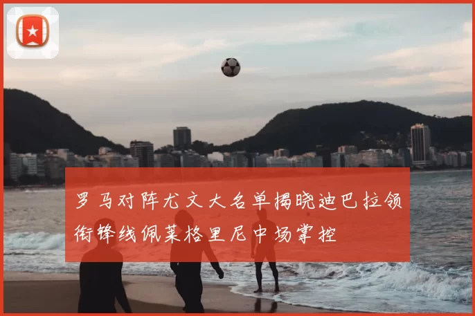 罗马对阵尤文大名单揭晓迪巴拉领衔锋线佩莱格里尼中场掌控