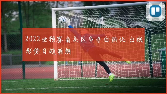 2022世预赛南美区争夺白热化 出线形势日趋明朗