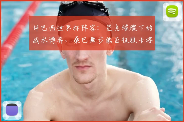 评巴西世界杯阵容：星光璀璨下的战术博弈，桑巴舞步能否征服卡塔尔？