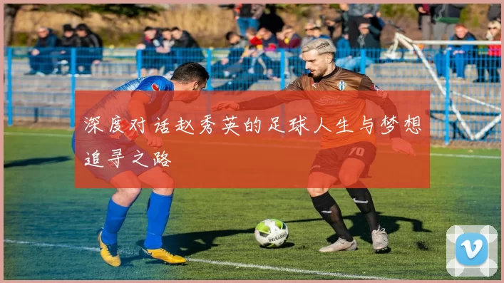 深度对话赵秀英的足球人生与梦想追寻之路