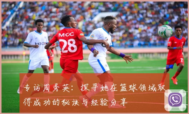 专访周秀英:探寻她在篮球领域取得成功的秘诀与经验分享