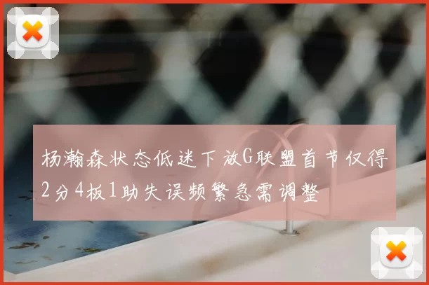 杨瀚森状态低迷下放G联盟首节仅得2分4板1助失误频繁急需调整