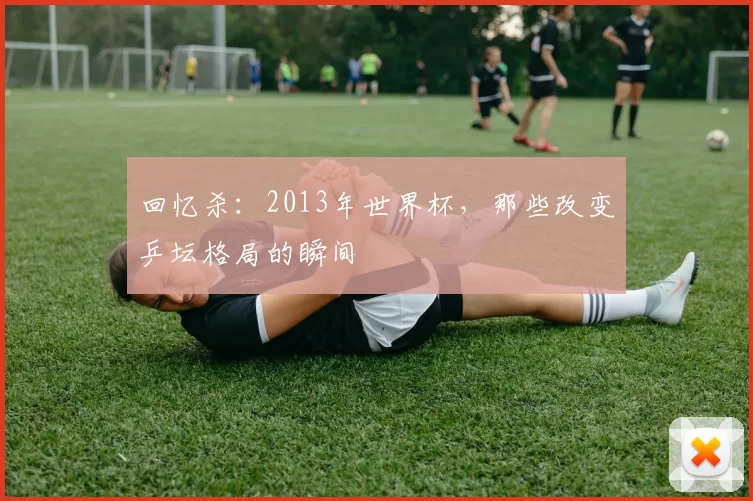 回忆杀：2013年世界杯，那些改变乒坛格局的瞬间