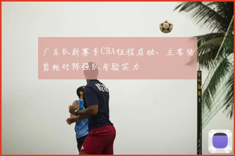 广东队新赛季CBA征程启动,主客场首轮对阵强队考验实力