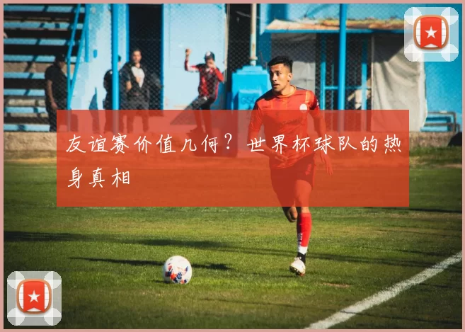 友谊赛价值几何？世界杯球队的热身真相