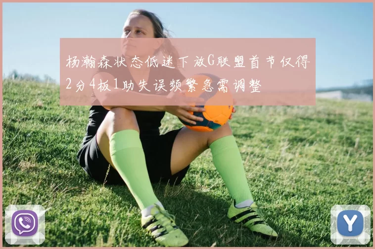 杨瀚森状态低迷下放G联盟首节仅得2分4板1助失误频繁急需调整