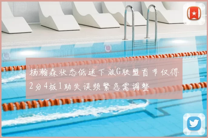 杨瀚森状态低迷下放G联盟首节仅得2分4板1助失误频繁急需调整