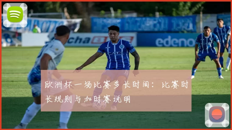 欧洲杯一场比赛多长时间：比赛时长规则与加时赛说明
