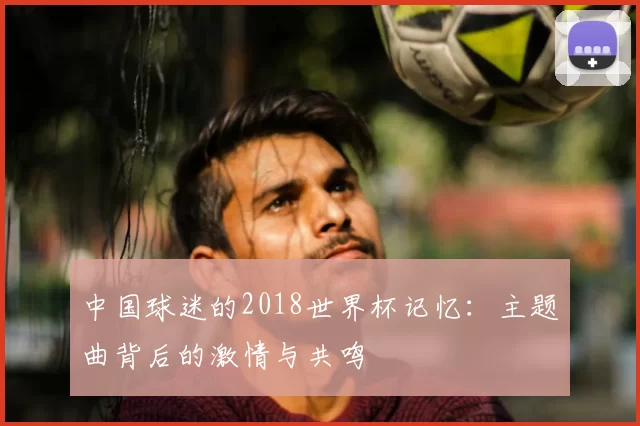 中国球迷的2018世界杯记忆：主题曲背后的激情与共鸣