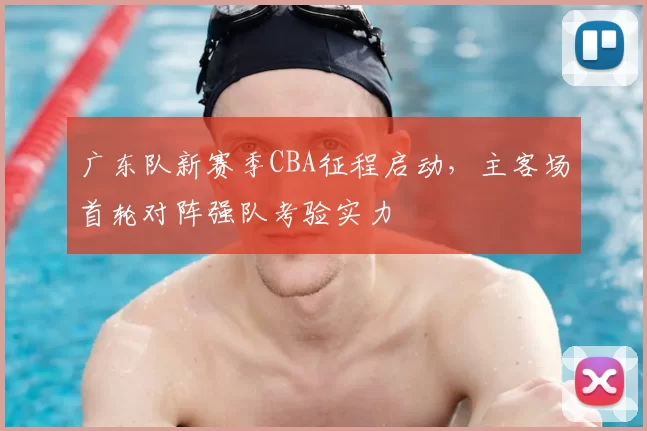广东队新赛季CBA征程启动,主客场首轮对阵强队考验实力