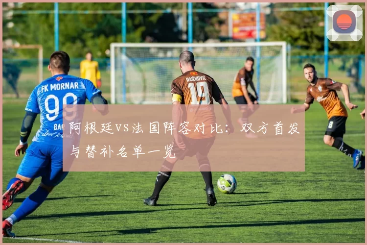 阿根廷vs法国阵容对比：双方首发与替补名单一览