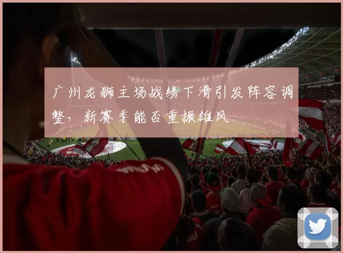 广州龙狮主场战绩下滑引发阵容调整,新赛季能否重振雄风