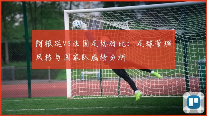 阿根廷vs法国足协对比：足球管理风格与国家队成绩分析