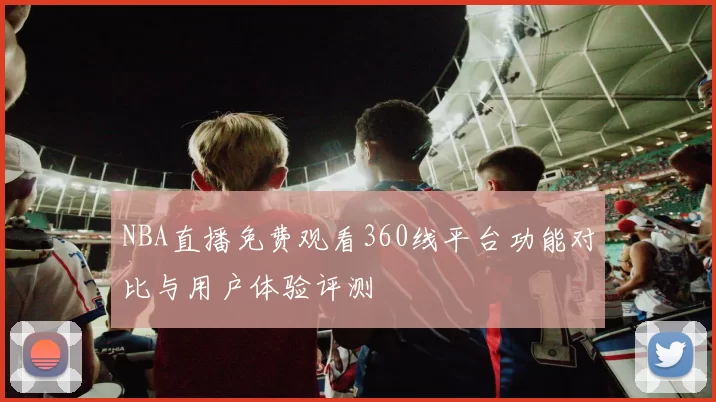 NBA直播免费观看360线平台功能对比与用户体验评测
