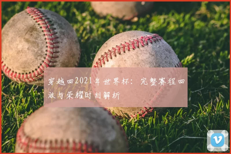 穿越回2021年世界杯:完整赛程回放与荣耀时刻解析