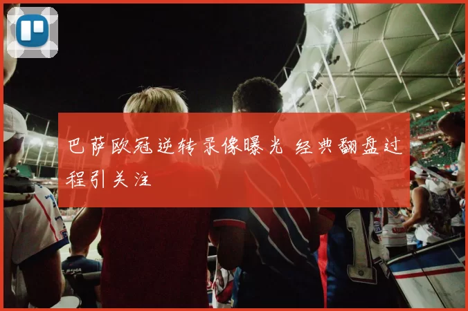 巴萨欧冠逆转录像曝光 经典翻盘过程引关注