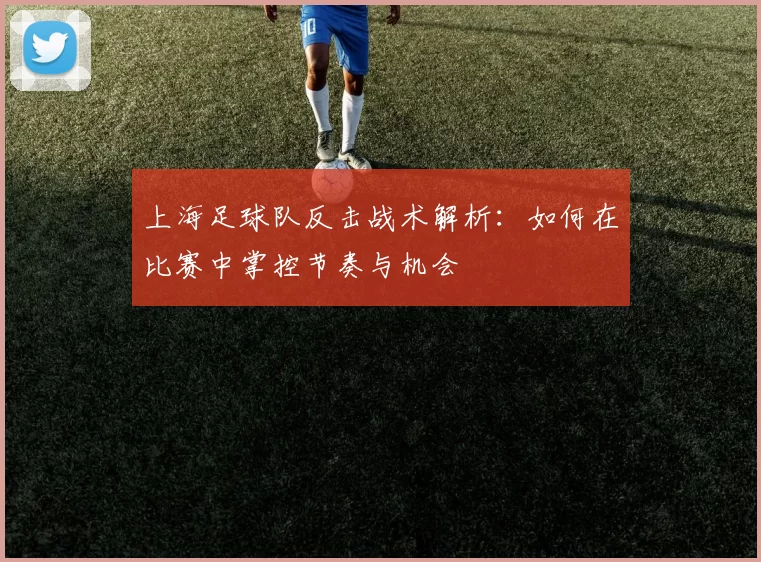 上海足球队反击战术解析：如何在比赛中掌控节奏与机会