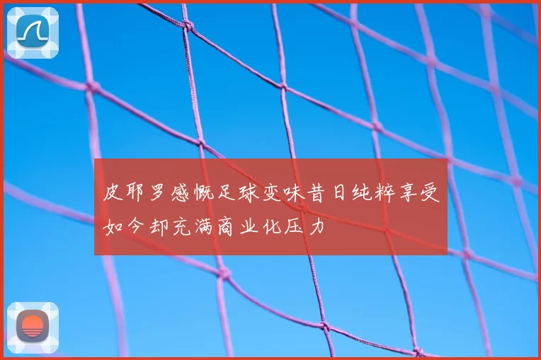 皮耶罗感慨足球变味昔日纯粹享受如今却充满商业化压力