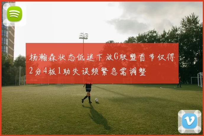 杨瀚森状态低迷下放G联盟首节仅得2分4板1助失误频繁急需调整