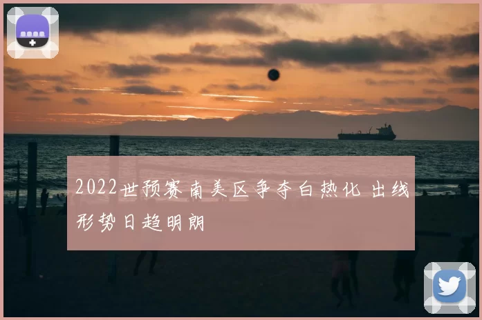 2022世预赛南美区争夺白热化 出线形势日趋明朗