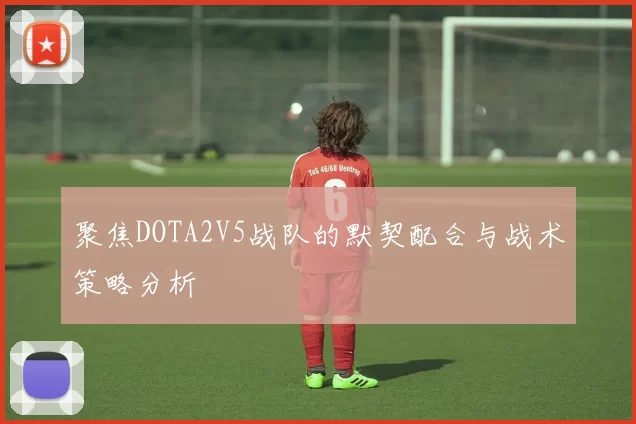 聚焦DOTA2V5战队的默契配合与战术策略分析