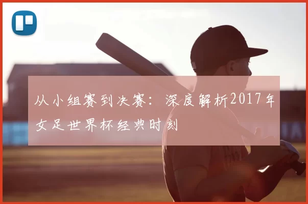 从小组赛到决赛：深度解析2017年女足世界杯经典时刻