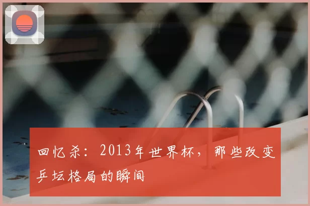 回忆杀：2013年世界杯，那些改变乒坛格局的瞬间