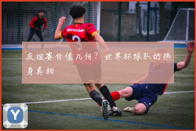 友谊赛价值几何？世界杯球队的热身真相