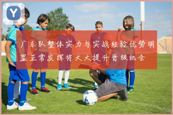 广东队整体实力与实战经验优势明显正常发挥将大大提升晋级机会