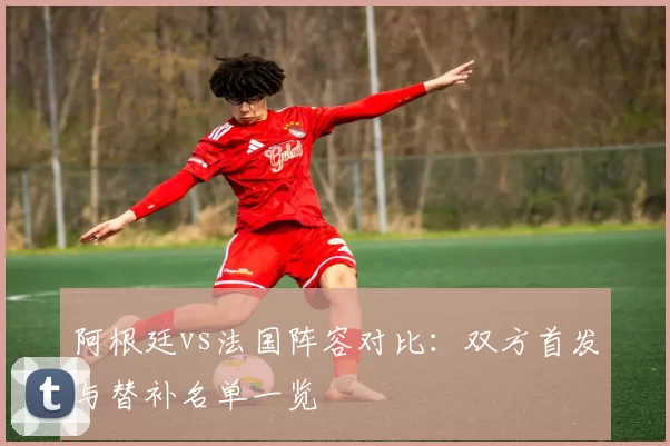 阿根廷vs法国阵容对比:双方首发与替补名单一览