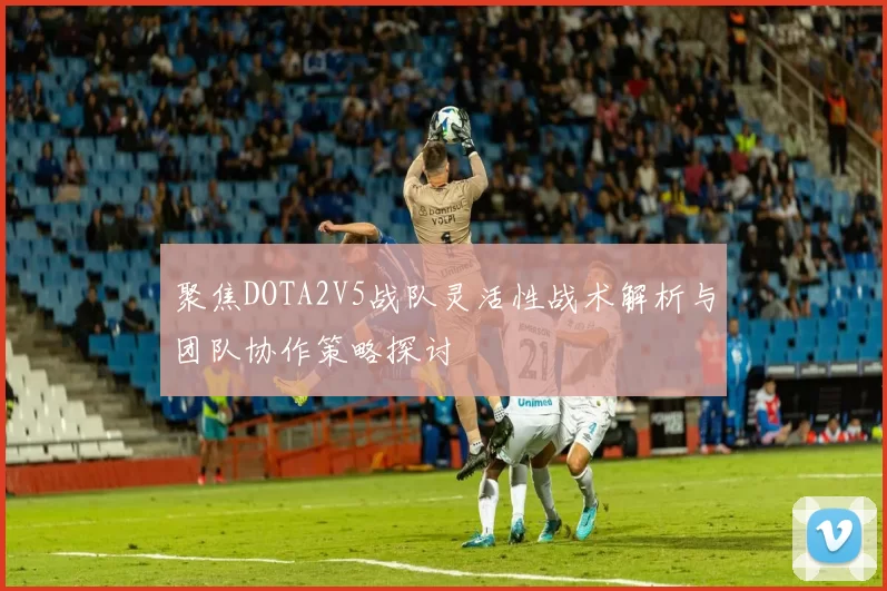 聚焦DOTA2V5战队灵活性战术解析与团队协作策略探讨