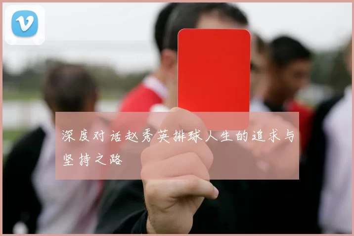 深度对话赵秀英排球人生的追求与坚持之路
