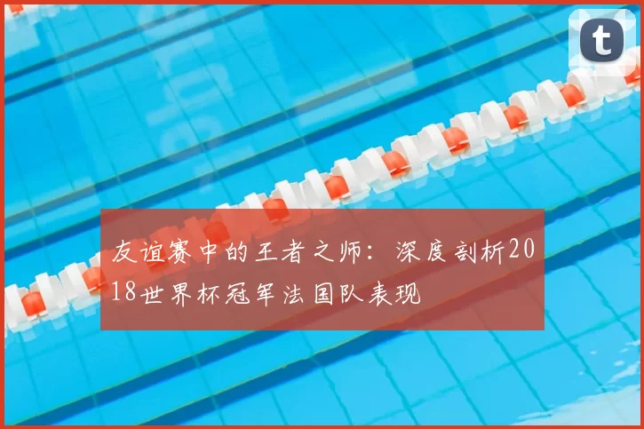 友谊赛中的王者之师：深度剖析2018世界杯冠军法国队表现
