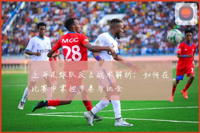 上海足球队反击战术解析：如何在比赛中掌控节奏与机会