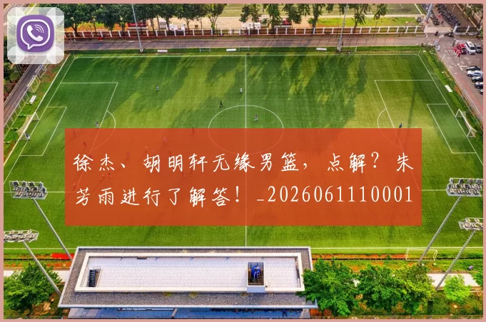 徐杰、胡明轩无缘男篮，点解？朱芳雨进行了解答！_20260611100013