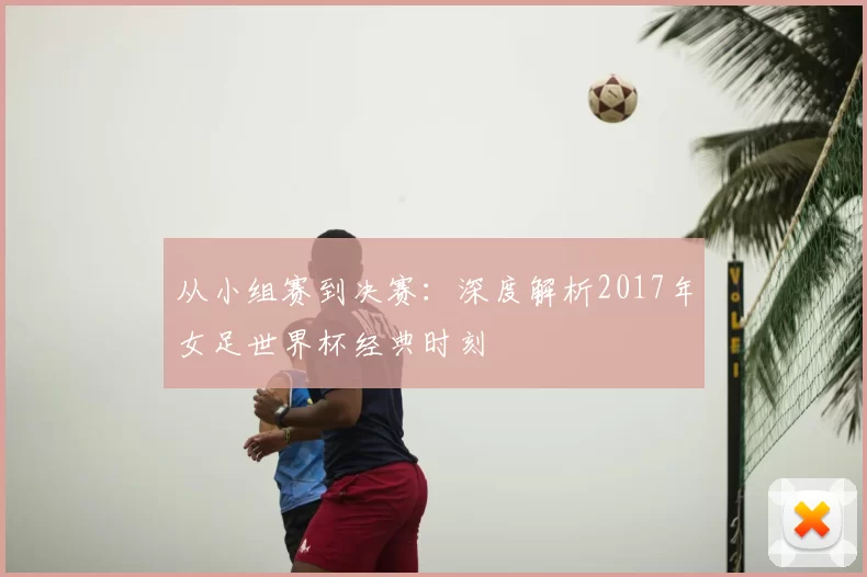 从小组赛到决赛：深度解析2017年女足世界杯经典时刻