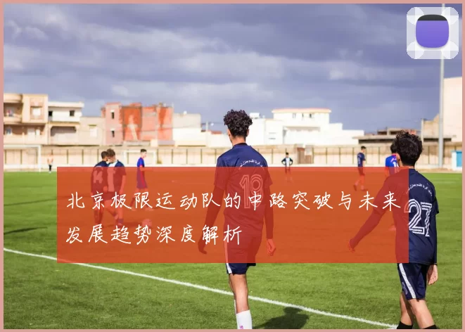北京极限运动队的中路突破与未来发展趋势深度解析