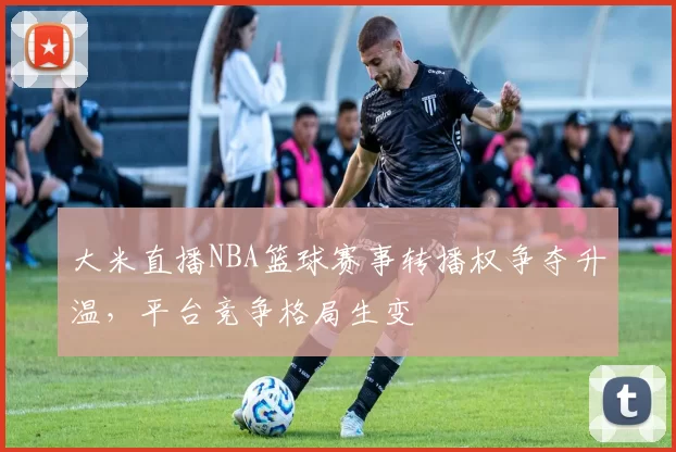 大米直播NBA篮球赛事转播权争夺升温,平台竞争格局生变