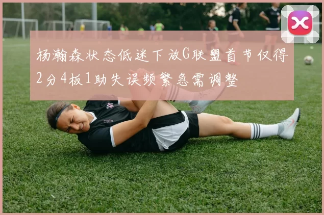 杨瀚森状态低迷下放G联盟首节仅得2分4板1助失误频繁急需调整
