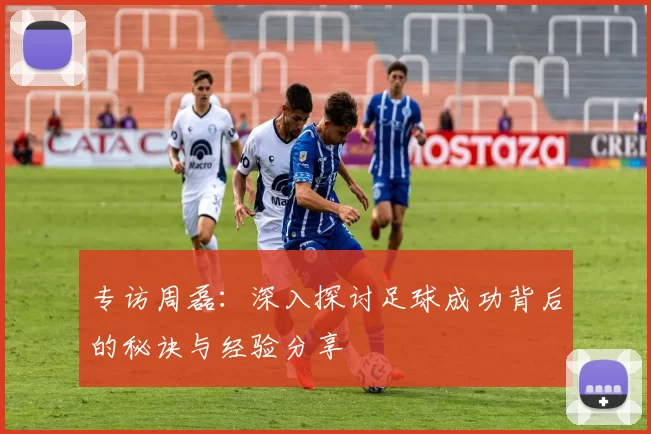 专访周磊：深入探讨足球成功背后的秘诀与经验分享