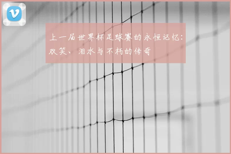 上一届世界杯足球赛的永恒记忆：欢笑、泪水与不朽的传奇