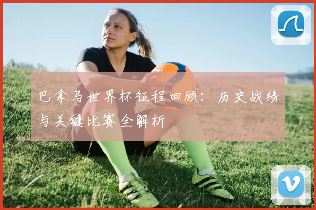 巴拿马世界杯征程回顾：历史战绩与关键比赛全解析