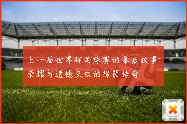 上一届世界杯足球赛的幕后故事:荣耀与遗憾交织的绿茵传奇