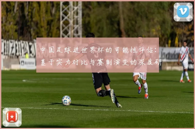 中国足球进世界杯的可能性评估：基于实力对比与赛制演变的深度研究
