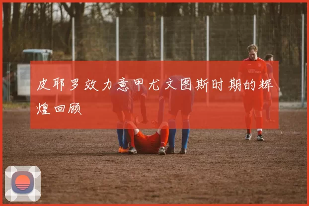 皮耶罗效力意甲尤文图斯时期的辉煌回顾