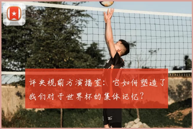 评央视前方演播室:它如何塑造了我们对于世界杯的集体记忆?